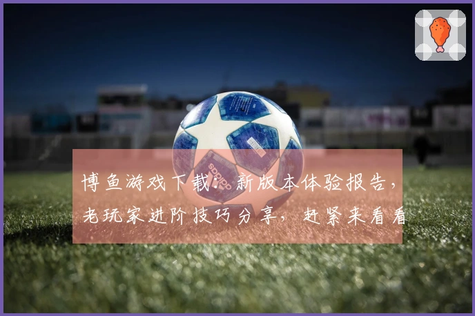 博鱼游戏下载：新版本体验报告，老玩家进阶技巧分享，赶紧来看看！